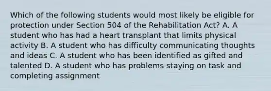 Which of the following students would most likely be eligible for protection under Section 504 of the Rehabilitation Act? A. A student who has had a heart transplant that limits physical activity B. A student who has difficulty communicating thoughts and ideas C. A student who has been identified as gifted and talented D. A student who has problems staying on task and completing assignment