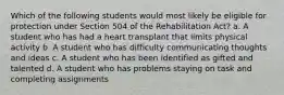 Which of the following students would most likely be eligible for protection under Section 504 of the Rehabilitation Act? a. A student who has had a heart transplant that limits physical activity b. A student who has difficulty communicating thoughts and ideas c. A student who has been identified as gifted and talented d. A student who has problems staying on task and completing assignments