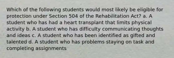 Which of the following students would most likely be eligible for protection under Section 504 of the Rehabilitation Act? a. A student who has had a heart transplant that limits physical activity b. A student who has difficulty communicating thoughts and ideas c. A student who has been identified as gifted and talented d. A student who has problems staying on task and completing assignments