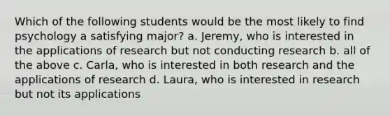 Which of the following students would be the most likely to find psychology a satisfying major? a. Jeremy, who is interested in the applications of research but not conducting research b. all of the above c. Carla, who is interested in both research and the applications of research d. Laura, who is interested in research but not its applications