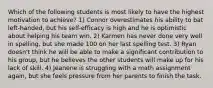 Which of the following students is most likely to have the highest motivation to achieve? 1) Connor overestimates his ability to bat left-handed, but his self-efficacy is high and he is optimistic about helping his team win. 2) Karmen has never done very well in spelling, but she made 100 on her last spelling test. 3) Ryan doesn't think he will be able to make a significant contribution to his group, but he believes the other students will make up for his lack of skill. 4) Jeanene is struggling with a math assignment again, but she feels pressure from her parents to finish the task.