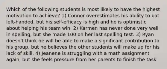 Which of the following students is most likely to have the highest motivation to achieve? 1) Connor overestimates his ability to bat left-handed, but his self-efficacy is high and he is optimistic about helping his team win. 2) Karmen has never done very well in spelling, but she made 100 on her last spelling test. 3) Ryan doesn't think he will be able to make a significant contribution to his group, but he believes the other students will make up for his lack of skill. 4) Jeanene is struggling with a math assignment again, but she feels pressure from her parents to finish the task.