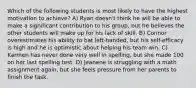 Which of the following students is most likely to have the highest motivation to achieve? A) Ryan doesn't think he will be able to make a significant contribution to his group, but he believes the other students will make up for his lack of skill. B) Connor overestimates his ability to bat left-handed, but his self-efficacy is high and he is optimistic about helping his team win. C) Karmen has never done very well in spelling, but she made 100 on her last spelling test. D) Jeanene is struggling with a math assignment again, but she feels pressure from her parents to finish the task.