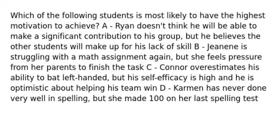 Which of the following students is most likely to have the highest motivation to achieve? A - Ryan doesn't think he will be able to make a significant contribution to his group, but he believes the other students will make up for his lack of skill B - Jeanene is struggling with a math assignment again, but she feels pressure from her parents to finish the task C - Connor overestimates his ability to bat left-handed, but his self-efficacy is high and he is optimistic about helping his team win D - Karmen has never done very well in spelling, but she made 100 on her last spelling test