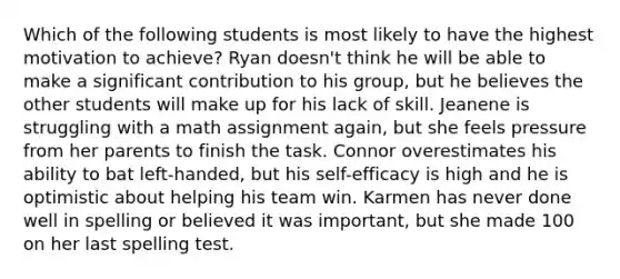 Which of the following students is most likely to have the highest motivation to achieve? Ryan doesn't think he will be able to make a significant contribution to his group, but he believes the other students will make up for his lack of skill. Jeanene is struggling with a math assignment again, but she feels pressure from her parents to finish the task. Connor overestimates his ability to bat left-handed, but his self-efficacy is high and he is optimistic about helping his team win. Karmen has never done well in spelling or believed it was important, but she made 100 on her last spelling test.