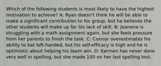 Which of the following students is most likely to have the highest motivation to achieve? A: Ryan doesn't think he will be able to make a significant contribution to his group, but he believes the other students will make up for his lack of skill. B: Jeanene is struggling with a math assignment again, but she feels pressure from her parents to finish the task. C: Connor overestimates his ability to bat left-handed, but his self-efficacy is high and he is optimistic about helping his team win. D: Karmen has never done very well in spelling, but she made 100 on her last spelling test.