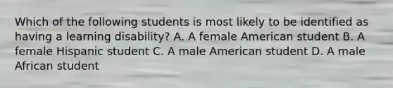 Which of the following students is most likely to be identified as having a learning disability? A. A female American student B. A female Hispanic student C. A male American student D. A male African student