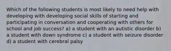 Which of the following students is most likely to need help with developing with developing social skills of starting and participating in conversation and cooperating with others for school and job success? a) a student with an autistic disorder b) a student with down syndrome c) a student with seizure disorder d) a student with cerebral palsy