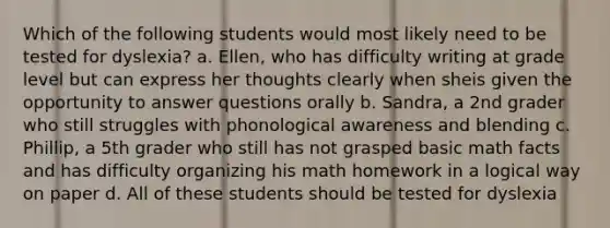 Which of the following students would most likely need to be tested for dyslexia? a. Ellen, who has difficulty writing at grade level but can express her thoughts clearly when sheis given the opportunity to answer questions orally b. Sandra, a 2nd grader who still struggles with phonological awareness and blending c. Phillip, a 5th grader who still has not grasped basic math facts and has difficulty organizing his math homework in a logical way on paper d. All of these students should be tested for dyslexia