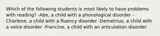 Which of the following students is most likely to have problems with reading? -Abe, a child with a phonological disorder -Charlene, a child with a fluency disorder -Demetrius, a child with a voice disorder -Francine, a child with an articulation disorder