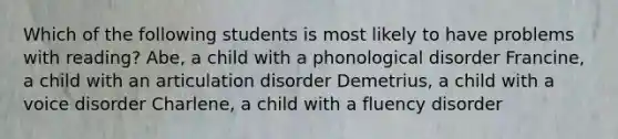 Which of the following students is most likely to have problems with reading? Abe, a child with a phonological disorder Francine, a child with an articulation disorder Demetrius, a child with a voice disorder Charlene, a child with a fluency disorder