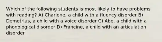 Which of the following students is most likely to have problems with reading? A) Charlene, a child with a fluency disorder B) Demetrius, a child with a voice disorder C) Abe, a child with a phonological disorder D) Francine, a child with an articulation disorder