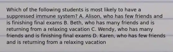 Which of the following students is most likely to have a suppressed immune system? A. Alison, who has few friends and is finishing final exams B. Beth, who has many friends and is returning from a relaxing vacation C. Wendy, who has many friends and is finishing final exams D. Karen, who has few friends and is returning from a relaxing vacation