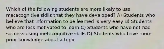 Which of the following students are more likely to use metacognitive skills that they have developed? A) Students who believe that information to be learned is very easy B) Students who are less motivated to learn C) Students who have not had success using metacognitive skills D) Students who have more prior knowledge about a topic