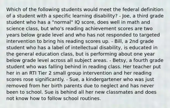 Which of the following students would meet the federal definition of a student with a specific learning disability? - Joe, a third grade student who has a "normal" IQ score, does well in math and science class, but who's reading achievement scores are two years below grade level and who has not responded to targeted intervention to bring his reading scores up. - Bill, a 2nd grade student who has a label of intellectual disability, is educated in the general education class, but is performing about one year below grade level across all subject areas. - Betsy, a fourth grade student who was falling behind in reading class. Her teacher put her in an RTI Tier 2 small group intervention and her reading scores rose significantly. - Sue, a kindergartener who was just removed from her birth parents due to neglect and has never been to school. Sue is behind all her new classmates and does not know how to follow school routines.