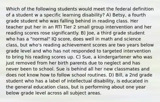 Which of the following students would meet the federal definition of a student w a specific learning disability? A) Betsy, a fourth grade student who was falling behind in reading class. Her teacher put her in an RTI Tier 2 small group intervention and her reading scores rose significantly. B) Joe, a third grade student who has a "normal" IQ score, does well in math and science class, but who's reading achievement scores are two years below grade level and who has not responded to targeted intervention to bring his reading scores up. C) Sue, a kindergartener who was just removed from her birth parents due to neglect and has never been to school. Sue is behind all her new classmates and does not know how to follow school routines. D) Bill, a 2nd grade student who has a label of intellectual disability, is educated in the general education class, but is performing about one year below grade level across all subject areas.