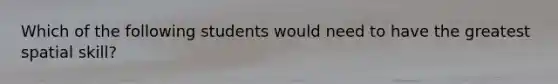 Which of the following students would need to have the greatest spatial skill?