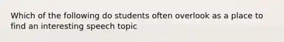 Which of the following do students often overlook as a place to find an interesting speech topic