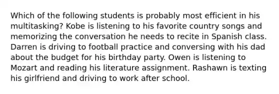 Which of the following students is probably most efficient in his multitasking? Kobe is listening to his favorite country songs and memorizing the conversation he needs to recite in Spanish class. Darren is driving to football practice and conversing with his dad about the budget for his birthday party. Owen is listening to Mozart and reading his literature assignment. Rashawn is texting his girlfriend and driving to work after school.