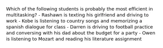 Which of the following students is probably the most efficient in multitasking? - Rashawn is texting his girlfriend and driving to work - Kobe is listening to country songs and memorizing a spanish dialogue for class - Darren is driving to football practice and conversing with his dad about the budget for a party - Owen is listening to Mozart and reading his literature assignment