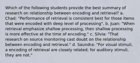 Which of the following students provide the best summary of research on relationship between encoding and retrieval? a. Chad: "Performance of retrieval is consistent best for those items that were encoded with deep level of processing". b. Juan: "When retrieval emphasize shallow processing, then shallow processing is more effective at the time of encoding." c. Silvia: "That research on source monitoring cast doubt on the relationship between encoding and retrieval." d. Saundra: "For visual stimuli, a encoding of retrieval are closely related; for auditory stimuli, they are not."