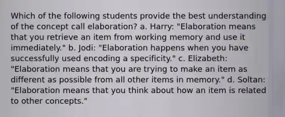 Which of the following students provide the best understanding of the concept call elaboration? a. Harry: "Elaboration means that you retrieve an item from working memory and use it immediately." b. Jodi: "Elaboration happens when you have successfully used encoding a specificity." c. Elizabeth: "Elaboration means that you are trying to make an item as different as possible from all other items in memory." d. Soltan: "Elaboration means that you think about how an item is related to other concepts."