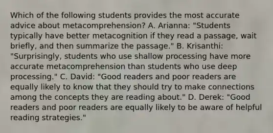 Which of the following students provides the most accurate advice about metacomprehension? A. Arianna: "Students typically have better metacognition if they read a passage, wait briefly, and then summarize the passage." B. Krisanthi: "Surprisingly, students who use shallow processing have more accurate metacomprehension than students who use deep processing." C. David: "Good readers and poor readers are equally likely to know that they should try to make connections among the concepts they are reading about." D. Derek: "Good readers and poor readers are equally likely to be aware of helpful reading strategies."