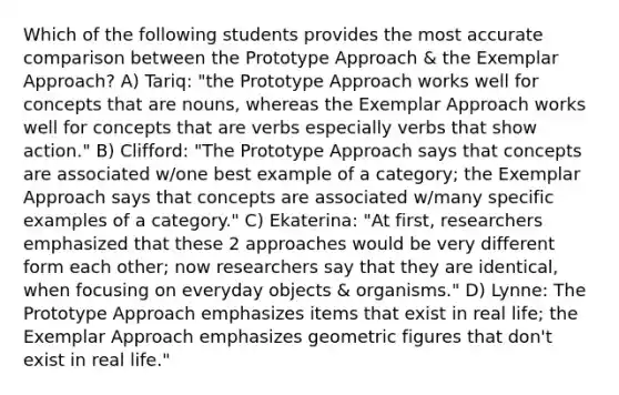 Which of the following students provides the most accurate comparison between the Prototype Approach & the Exemplar Approach? A) Tariq: "the Prototype Approach works well for concepts that are nouns, whereas the Exemplar Approach works well for concepts that are verbs especially verbs that show action." B) Clifford: "The Prototype Approach says that concepts are associated w/one best example of a category; the Exemplar Approach says that concepts are associated w/many specific examples of a category." C) Ekaterina: "At first, researchers emphasized that these 2 approaches would be very different form each other; now researchers say that they are identical, when focusing on everyday objects & organisms." D) Lynne: The Prototype Approach emphasizes items that exist in real life; the Exemplar Approach emphasizes geometric figures that don't exist in real life."