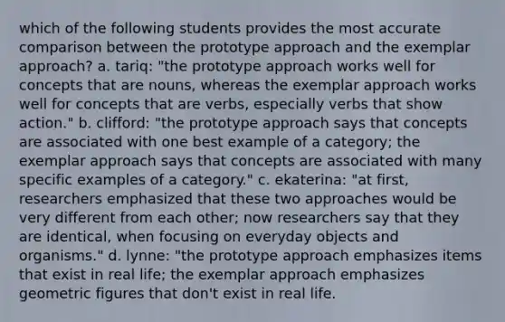 which of the following students provides the most accurate comparison between the prototype approach and the exemplar approach? a. tariq: "the prototype approach works well for concepts that are nouns, whereas the exemplar approach works well for concepts that are verbs, especially verbs that show action." b. clifford: "the prototype approach says that concepts are associated with one best example of a category; the exemplar approach says that concepts are associated with many specific examples of a category." c. ekaterina: "at first, researchers emphasized that these two approaches would be very different from each other; now researchers say that they are identical, when focusing on everyday objects and organisms." d. lynne: "the prototype approach emphasizes items that exist in real life; the exemplar approach emphasizes geometric figures that don't exist in real life.