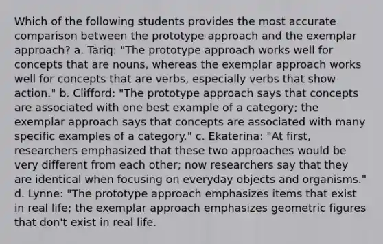 Which of the following students provides the most accurate comparison between the prototype approach and the exemplar approach? a. Tariq: "The prototype approach works well for concepts that are nouns, whereas the exemplar approach works well for concepts that are verbs, especially verbs that show action." b. Clifford: "The prototype approach says that concepts are associated with one best example of a category; the exemplar approach says that concepts are associated with many specific examples of a category." c. Ekaterina: "At first, researchers emphasized that these two approaches would be very different from each other; now researchers say that they are identical when focusing on everyday objects and organisms." d. Lynne: "The prototype approach emphasizes items that exist in real life; the exemplar approach emphasizes geometric figures that don't exist in real life.