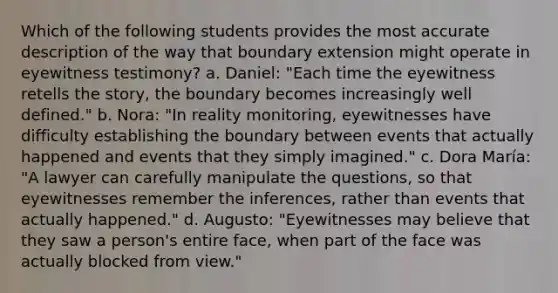 Which of the following students provides the most accurate description of the way that boundary extension might operate in eyewitness testimony? a. Daniel: "Each time the eyewitness retells the story, the boundary becomes increasingly well defined." b. Nora: "In reality monitoring, eyewitnesses have difficulty establishing the boundary between events that actually happened and events that they simply imagined." c. Dora María: "A lawyer can carefully manipulate the questions, so that eyewitnesses remember the inferences, rather than events that actually happened." d. Augusto: "Eyewitnesses may believe that they saw a person's entire face, when part of the face was actually blocked from view."