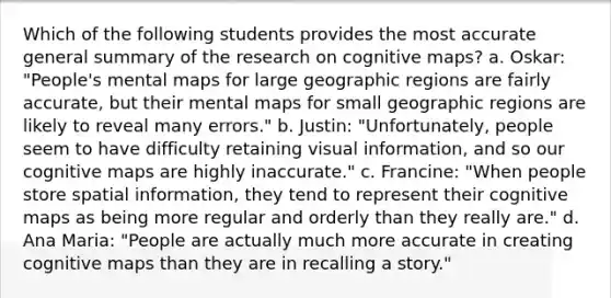 Which of the following students provides the most accurate general summary of the research on cognitive maps? a. Oskar: "People's mental maps for large geographic regions are fairly accurate, but their mental maps for small geographic regions are likely to reveal many errors." b. Justin: "Unfortunately, people seem to have difficulty retaining visual information, and so our cognitive maps are highly inaccurate." c. Francine: "When people store spatial information, they tend to represent their cognitive maps as being more regular and orderly than they really are." d. Ana Maria: "People are actually much more accurate in creating cognitive maps than they are in recalling a story."