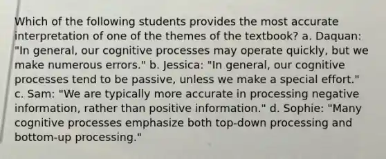 Which of the following students provides the most accurate interpretation of one of the themes of the textbook? a. Daquan: "In general, our cognitive processes may operate quickly, but we make numerous errors." b. Jessica: "In general, our cognitive processes tend to be passive, unless we make a special effort." c. Sam: "We are typically more accurate in processing negative information, rather than positive information." d. Sophie: "Many cognitive processes emphasize both top-down processing and bottom-up processing."