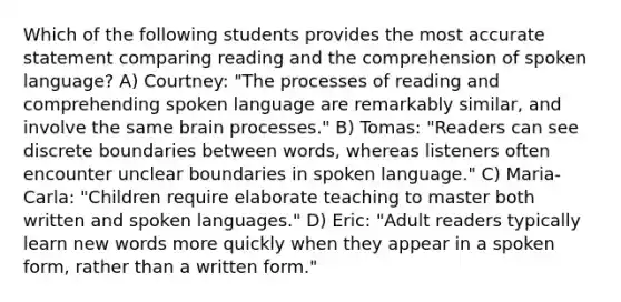 Which of the following students provides the most accurate statement comparing reading and the comprehension of spoken language? A) Courtney: "The processes of reading and comprehending spoken language are remarkably similar, and involve the same brain processes." B) Tomas: "Readers can see discrete boundaries between words, whereas listeners often encounter unclear boundaries in spoken language." C) Maria-Carla: "Children require elaborate teaching to master both written and spoken languages." D) Eric: "Adult readers typically learn new words more quickly when they appear in a spoken form, rather than a written form."