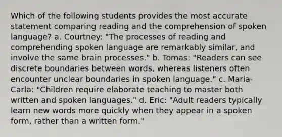 Which of the following students provides the most accurate statement comparing reading and the comprehension of spoken language? a. Courtney: "The processes of reading and comprehending spoken language are remarkably similar, and involve the same brain processes." b. Tomas: "Readers can see discrete boundaries between words, whereas listeners often encounter unclear boundaries in spoken language." c. Maria-Carla: "Children require elaborate teaching to master both written and spoken languages." d. Eric: "Adult readers typically learn new words more quickly when they appear in a spoken form, rather than a written form."