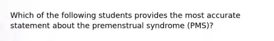 Which of the following students provides the most accurate statement about the premenstrual syndrome (PMS)?