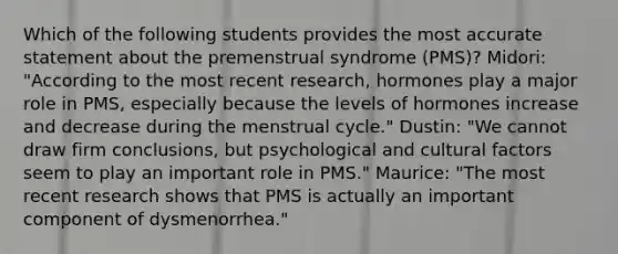 Which of the following students provides the most accurate statement about the premenstrual syndrome (PMS)? Midori: "According to the most recent research, hormones play a major role in PMS, especially because the levels of hormones increase and decrease during the menstrual cycle." Dustin: "We cannot draw firm conclusions, but psychological and cultural factors seem to play an important role in PMS." Maurice: "The most recent research shows that PMS is actually an important component of dysmenorrhea."