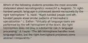 Which of the following students provides the most accurate statement about neurolinguistics research? a. Augusto: "In right-handed people, language is processed almost exclusively by the right hemisphere." b. Heidi: "Right-handed people and left-handed people show similar patterns of hemispheric specialization." c. Esther: "Virtually all language tasks are performed by the left hemisphere of the brain; the right hemisphere does not play a substantial role in language processing." d. Laura: "The left hemisphere handles most language tasks, but the right hemisphere processes some abstract components."