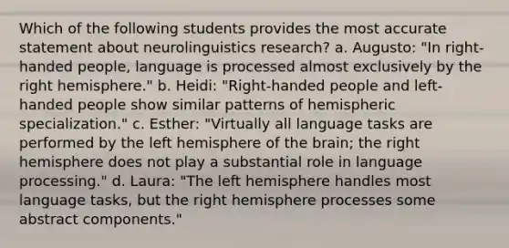 Which of the following students provides the most accurate statement about neurolinguistics research? a. Augusto: "In right-handed people, language is processed almost exclusively by the right hemisphere." b. Heidi: "Right-handed people and left-handed people show similar patterns of hemispheric specialization." c. Esther: "Virtually all language tasks are performed by the left hemisphere of the brain; the right hemisphere does not play a substantial role in language processing." d. Laura: "The left hemisphere handles most language tasks, but the right hemisphere processes some abstract components."