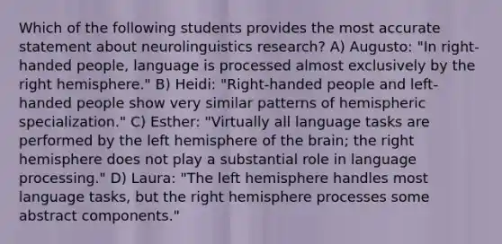 Which of the following students provides the most accurate statement about neurolinguistics research? A) Augusto: "In right-handed people, language is processed almost exclusively by the right hemisphere." B) Heidi: "Right-handed people and left-handed people show very similar patterns of hemispheric specialization." C) Esther: "Virtually all language tasks are performed by the left hemisphere of the brain; the right hemisphere does not play a substantial role in language processing." D) Laura: "The left hemisphere handles most language tasks, but the right hemisphere processes some abstract components."