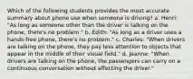 Which of the following students provides the most accurate summary about phone use when someone is driving? a. Henri: "As long as someone other than the driver is talking on the phone, there's no problem." b. Edith: "As long as a driver uses a hands-free phone, there's no problem." c. Charles: "When drivers are talking on the phone, they pay less attention to objects that appear in the middle of their visual field." d. Jeanne: "When drivers are talking on the phone, the passengers can carry on a continuous conversation without affecting the driver."