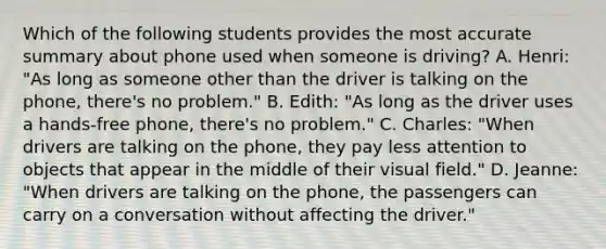 Which of the following students provides the most accurate summary about phone used when someone is driving? A. Henri: "As long as someone other than the driver is talking on the phone, there's no problem." B. Edith: "As long as the driver uses a hands-free phone, there's no problem." C. Charles: "When drivers are talking on the phone, they pay less attention to objects that appear in the middle of their visual field." D. Jeanne: "When drivers are talking on the phone, the passengers can carry on a conversation without affecting the driver."