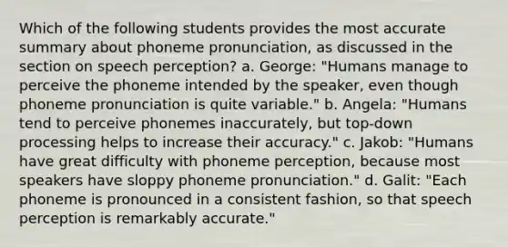 Which of the following students provides the most accurate summary about phoneme pronunciation, as discussed in the section on speech perception? a. George: "Humans manage to perceive the phoneme intended by the speaker, even though phoneme pronunciation is quite variable." b. Angela: "Humans tend to perceive phonemes inaccurately, but top-down processing helps to increase their accuracy." c. Jakob: "Humans have great difficulty with phoneme perception, because most speakers have sloppy phoneme pronunciation." d. Galit: "Each phoneme is pronounced in a consistent fashion, so that speech perception is remarkably accurate."