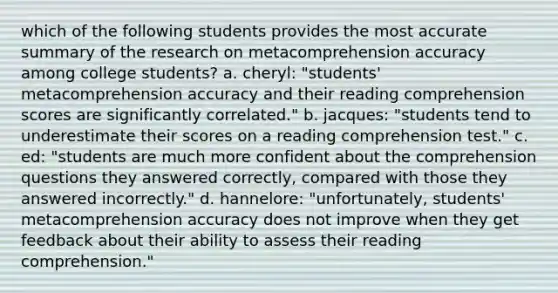 which of the following students provides the most accurate summary of the research on metacomprehension accuracy among college students? a. cheryl: "students' metacomprehension accuracy and their reading comprehension scores are significantly correlated." b. jacques: "students tend to underestimate their scores on a reading comprehension test." c. ed: "students are much more confident about the comprehension questions they answered correctly, compared with those they answered incorrectly." d. hannelore: "unfortunately, students' metacomprehension accuracy does not improve when they get feedback about their ability to assess their reading comprehension."