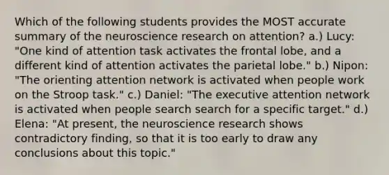 Which of the following students provides the MOST accurate summary of the neuroscience research on attention? a.) Lucy: "One kind of attention task activates the frontal lobe, and a different kind of attention activates the parietal lobe." b.) Nipon: "The orienting attention network is activated when people work on the Stroop task." c.) Daniel: "The executive attention network is activated when people search search for a specific target." d.) Elena: "At present, the neuroscience research shows contradictory finding, so that it is too early to draw any conclusions about this topic."