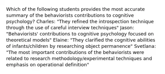 Which of the following students provides the most accurate summary of the behaviorists contributions to cognitive psychology? Charles: "They refined the introspection technique through the use of careful interview techniques" Jason: "Behaviorists' contributions to cognitive psychology focused on theoretical models" Elaine: "They clarified the cognitive abilities of infants/children by researching object permanence" Svetlana: "The most important contributions of the behaviorists were related to research methodology/experimental techniques and emphasis on operational definition"