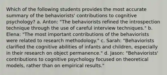 Which of the following students provides the most accurate summary of the behaviorists' contributions to cognitive psychology? a. Anton: "The behaviorists refined the introspection technique through the use of careful interview techniques." b. Elena: "The most important contributions of the behaviorists were related to research methodology." c. Sarah: "Behaviorists clarified the cognitive abilities of infants and children, especially in their research on object permanence." d. Jason: "Behaviorists' contributions to cognitive psychology focused on theoretical models, rather than on empirical results."