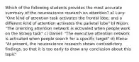 Which of the following students provides the most accurate summary of the neuroscience research on attention? a) Lucy: "One kind of attention task activates the frontal lobe, and a different kind of attention activates the parietal lobe" b) Nipon: "The orienting attention network is activated when people work on the Stroop task" c) Daniel: "The executive attention network is activated when people search for a specific target" d) Elena: "At present, the neuroscience research shows contradictory findings, so that it is too early to draw any conclusion about this topic"