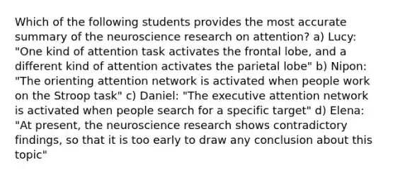 Which of the following students provides the most accurate summary of the neuroscience research on attention? a) Lucy: "One kind of attention task activates the frontal lobe, and a different kind of attention activates the parietal lobe" b) Nipon: "The orienting attention network is activated when people work on the Stroop task" c) Daniel: "The executive attention network is activated when people search for a specific target" d) Elena: "At present, the neuroscience research shows contradictory findings, so that it is too early to draw any conclusion about this topic"