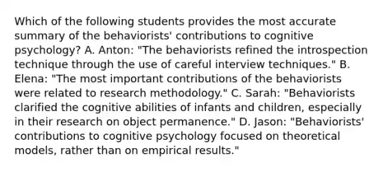 Which of the following students provides the most accurate summary of the behaviorists' contributions to cognitive psychology? A. Anton: "The behaviorists refined the introspection technique through the use of careful interview techniques." B. Elena: "The most important contributions of the behaviorists were related to research methodology." C. Sarah: "Behaviorists clarified the cognitive abilities of infants and children, especially in their research on object permanence." D. Jason: "Behaviorists' contributions to cognitive psychology focused on theoretical models, rather than on empirical results."